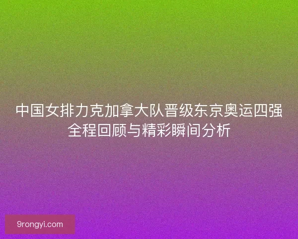 中国女排力克加拿大队晋级东京奥运四强全程回顾与精彩瞬间分析