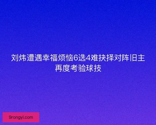 刘炜遭遇幸福烦恼6选4难抉择对阵旧主再度考验球技
