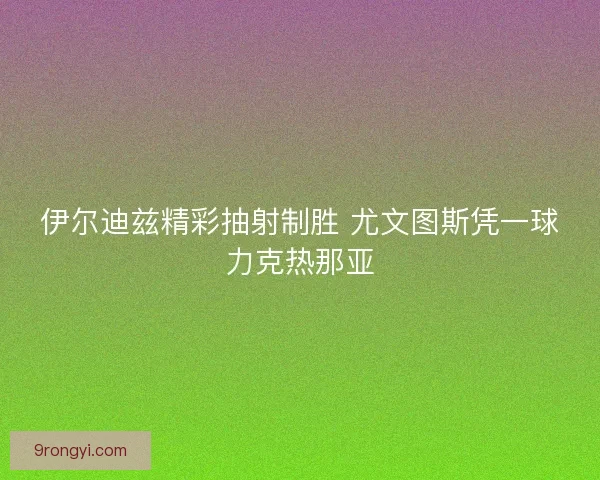 伊尔迪兹精彩抽射制胜 尤文图斯凭一球力克热那亚 伊尔迪兹精彩抽射制胜 尤文图斯凭一球力克热那亚