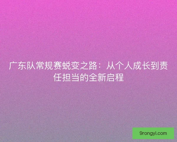广东队常规赛蜕变之路：从个人成长到责任担当的全新启程