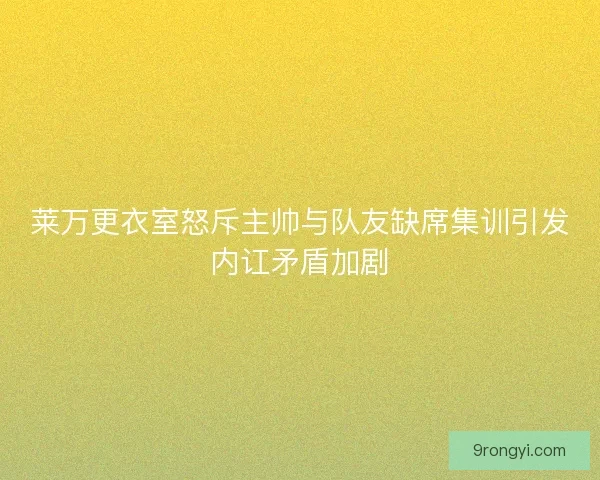 莱万更衣室怒斥主帅与队友缺席集训引发内讧矛盾加剧