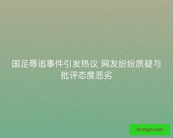 国足辱追事件引发热议 网友纷纷质疑与批评态度恶劣
