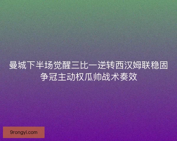 曼城下半场觉醒三比一逆转西汉姆联稳固争冠主动权瓜帅战术奏效