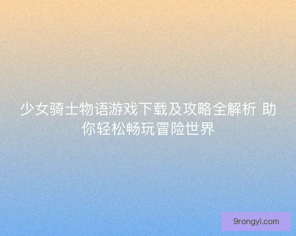 少女骑士物语游戏下载及攻略全解析 助你轻松畅玩冒险世界