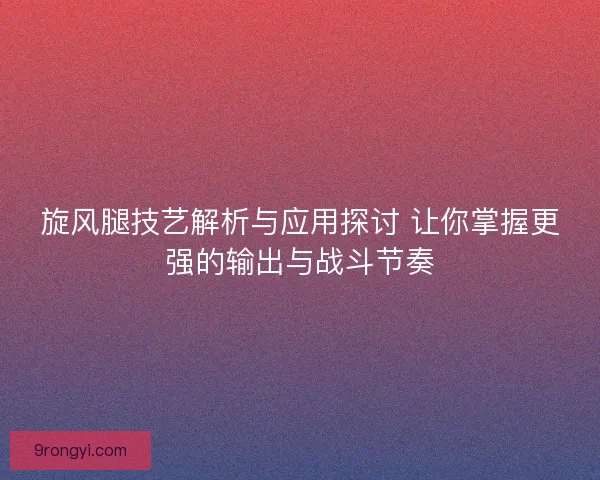 旋风腿技艺解析与应用探讨 让你掌握更强的输出与战斗节奏