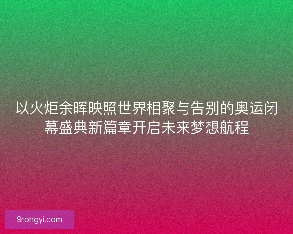 以火炬余晖映照世界相聚与告别的奥运闭幕盛典新篇章开启未来梦想航程