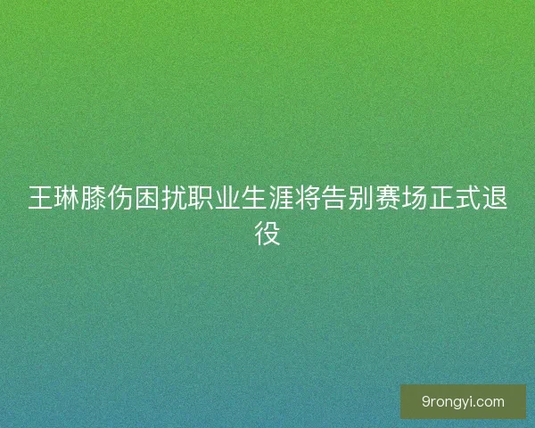 王琳膝伤困扰职业生涯将告别赛场正式退役