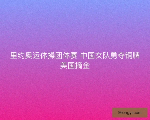 里约奥运体操团体赛 中国女队勇夺铜牌美国摘金 里约奥运体操团体赛 中国女队勇夺铜牌美国摘金