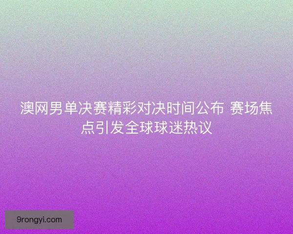 澳网男单决赛精彩对决时间公布 赛场焦点引发全球球迷热议
