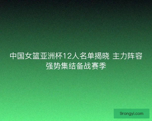 中国女篮亚洲杯12人名单揭晓 主力阵容强势集结备战赛季