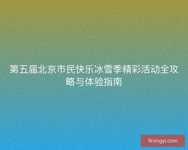 第五届北京市民快乐冰雪季精彩活动全攻略与体验指南