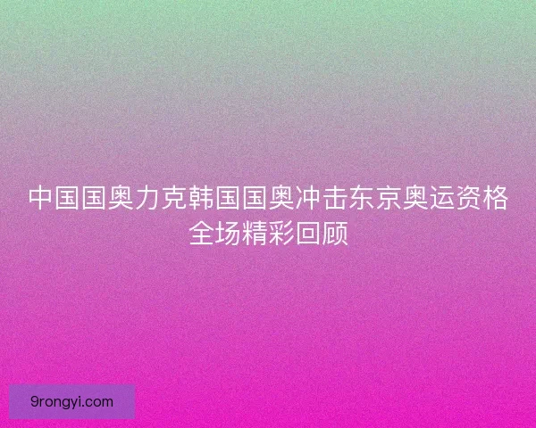 中国国奥力克韩国国奥冲击东京奥运资格全场精彩回顾 中国国奥力克韩国国奥冲击东京奥运资格全场精彩回顾