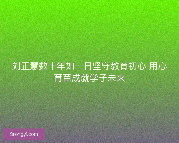刘正慧数十年如一日坚守教育初心 用心育苗成就学子未来
