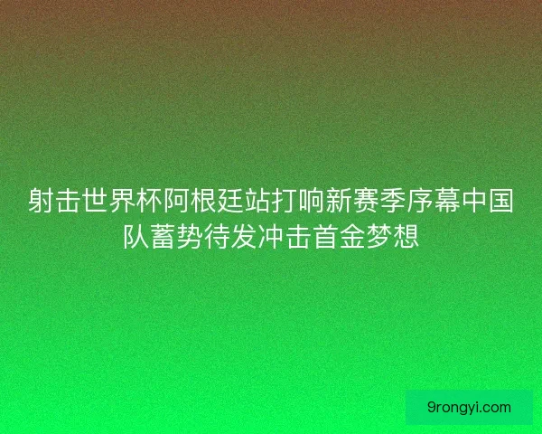 射击世界杯阿根廷站打响新赛季序幕中国队蓄势待发冲击首金梦想