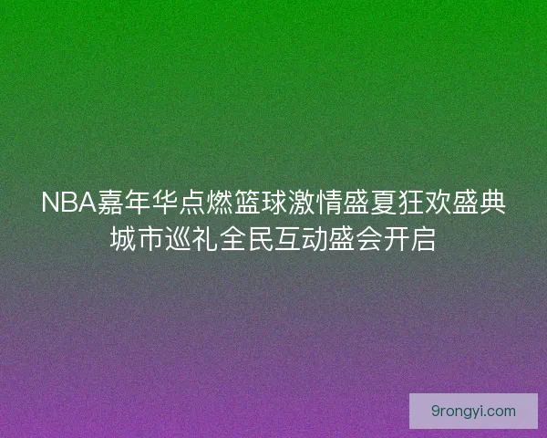 NBA嘉年华点燃篮球激情盛夏狂欢盛典城市巡礼全民互动盛会开启