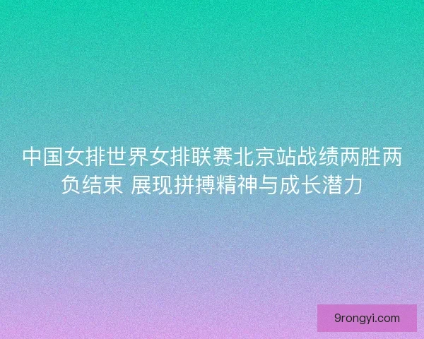 中国女排世界女排联赛北京站战绩两胜两负结束 展现拼搏精神与成长潜力