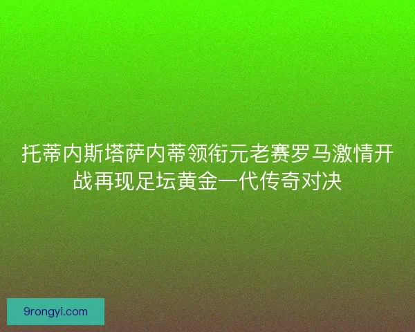 托蒂内斯塔萨内蒂领衔元老赛罗马激情开战再现足坛黄金一代传奇对决