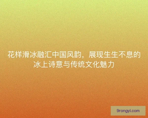 花样滑冰融汇中国风韵，展现生生不息的冰上诗意与传统文化魅力