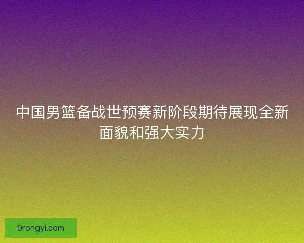 中国男篮备战世预赛新阶段期待展现全新面貌和强大实力