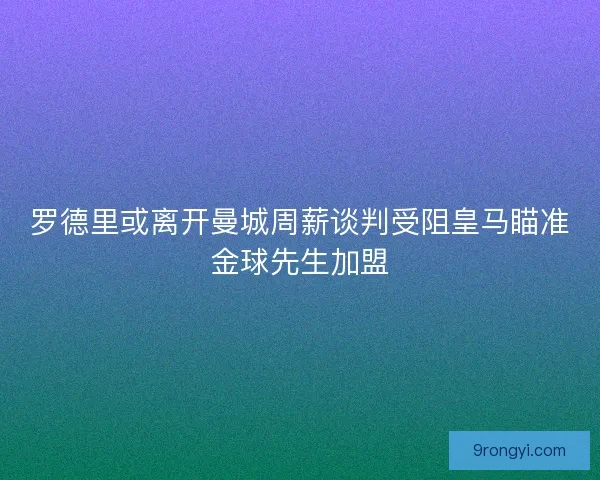 罗德里或离开曼城周薪谈判受阻皇马瞄准金球先生加盟 罗德里或离开曼城周薪谈判受阻皇马瞄准金球先生加盟