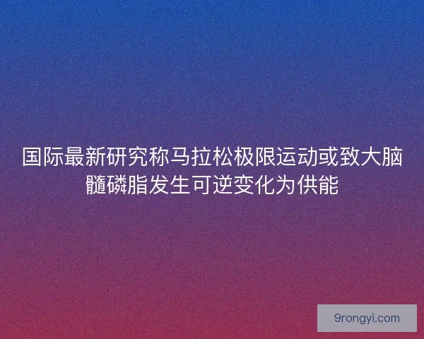 国际最新研究称马拉松极限运动或致大脑髓磷脂发生可逆变化为供能
