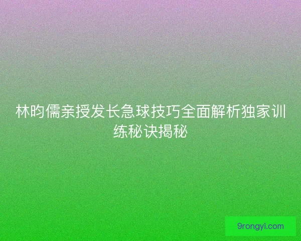 林昀儒亲授发长急球技巧全面解析独家训练秘诀揭秘