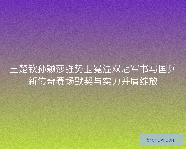 王楚钦孙颖莎强势卫冕混双冠军书写国乒新传奇赛场默契与实力并肩绽放
