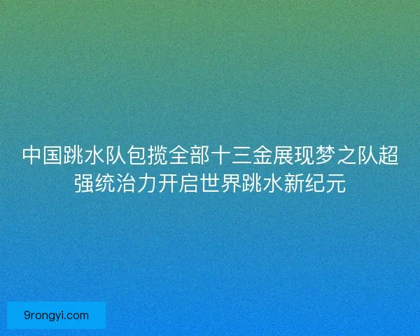 中国跳水队包揽全部十三金展现梦之队超强统治力开启世界跳水新纪元