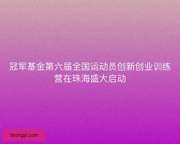 冠军基金第六届全国运动员创新创业训练营在珠海盛大启动