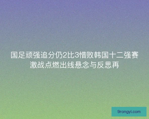 国足顽强追分仍2比3惜败韩国十二强赛激战点燃出线悬念与反思再