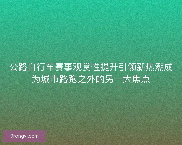 公路自行车赛事观赏性提升引领新热潮成为城市路跑之外的另一大焦点