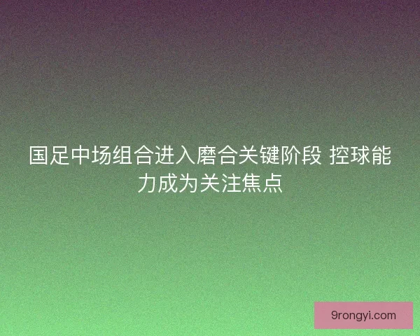 国足中场组合进入磨合关键阶段 控球能力成为关注焦点 国足中场组合进入磨合关键阶段 控球能力成为关注焦点