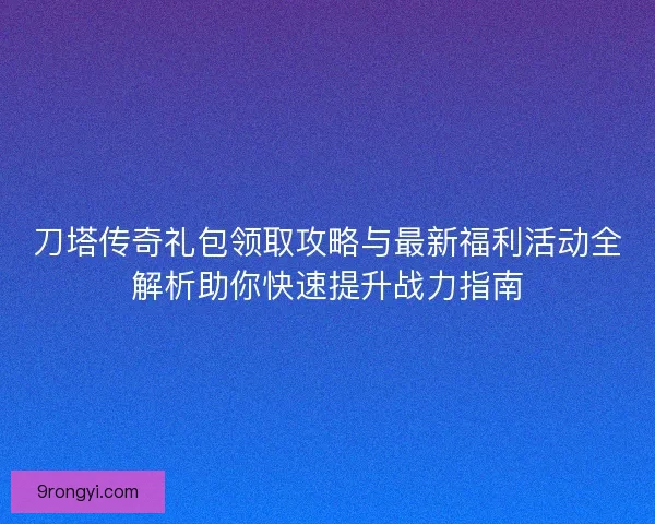 刀塔传奇礼包领取攻略与最新福利活动全解析助你快速提升战力指南